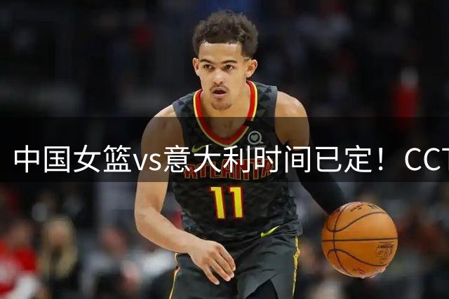 中国女篮vs意大利时间已定！CCTV5直播，若想争2连胜需做3点调整