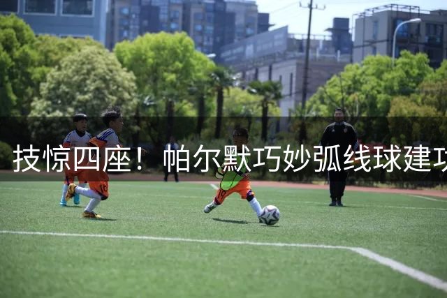 技惊四座！帕尔默巧妙弧线球建功 蓝军4球力克海鸥军团